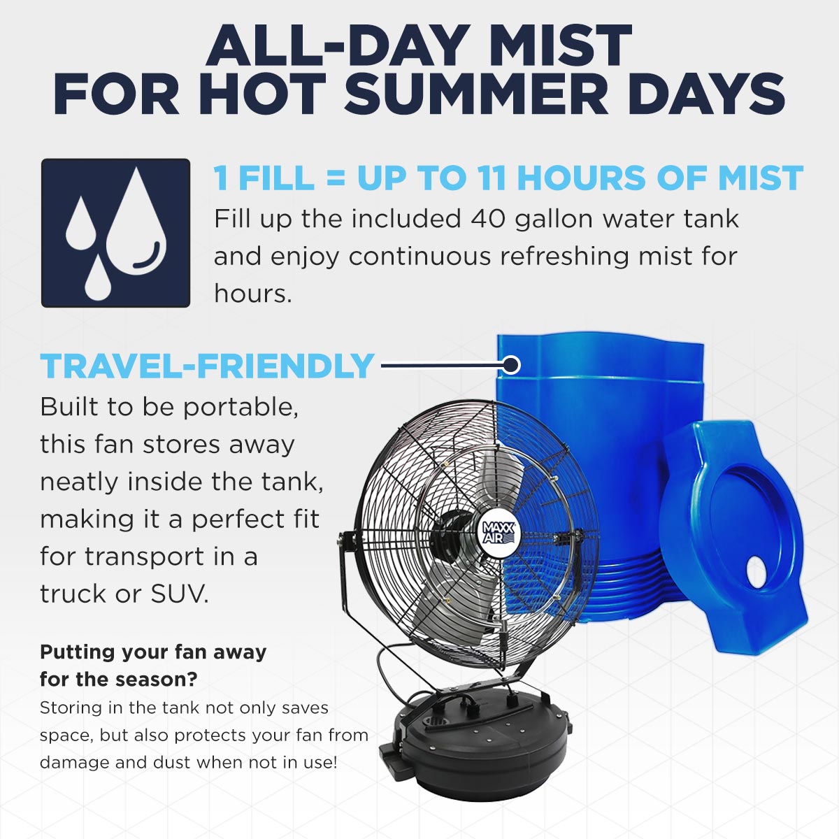 Enjoy up to 11 hours of mist with 1 fill using the included 40 gallon water tank to stay cool during warm weather, then store it away or take it in your truck with it's travel-friendly design.