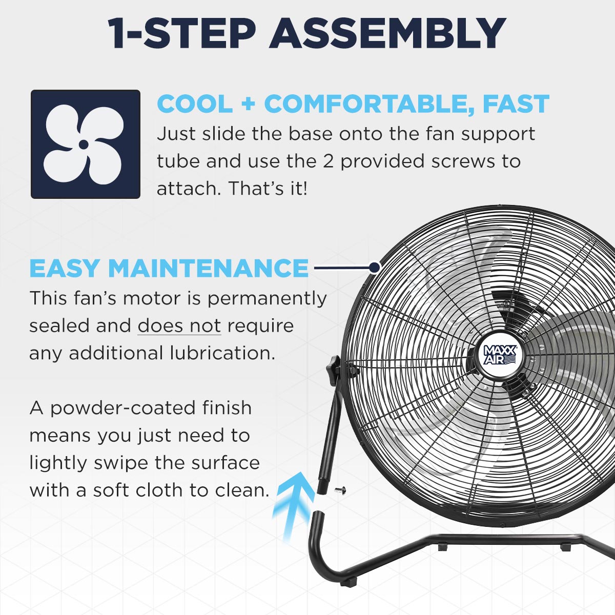 Attach the base to the fan head and you're set! This Maxx Air floor fan requires very little maintenance and can be wiped clean of dust with a soft cloth.