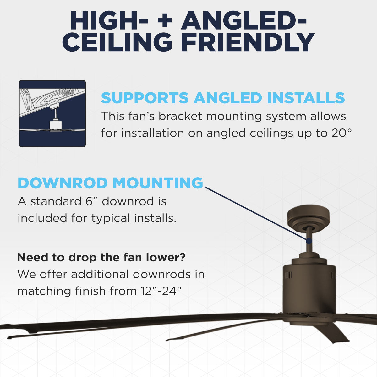 The Maxx Air ICF96 moves big air, even on high or angled ceilings up to 20 deg., using either the included 6" downrod or upgrading to a downrod length from 12" - 24" (sold separately).