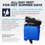 Enjoy up to 8 hours of mist with 1 fill using the included 20 gallon water tank to stay cool during warm weather, then store it away or take it in your truck with it's travel-friendly design.