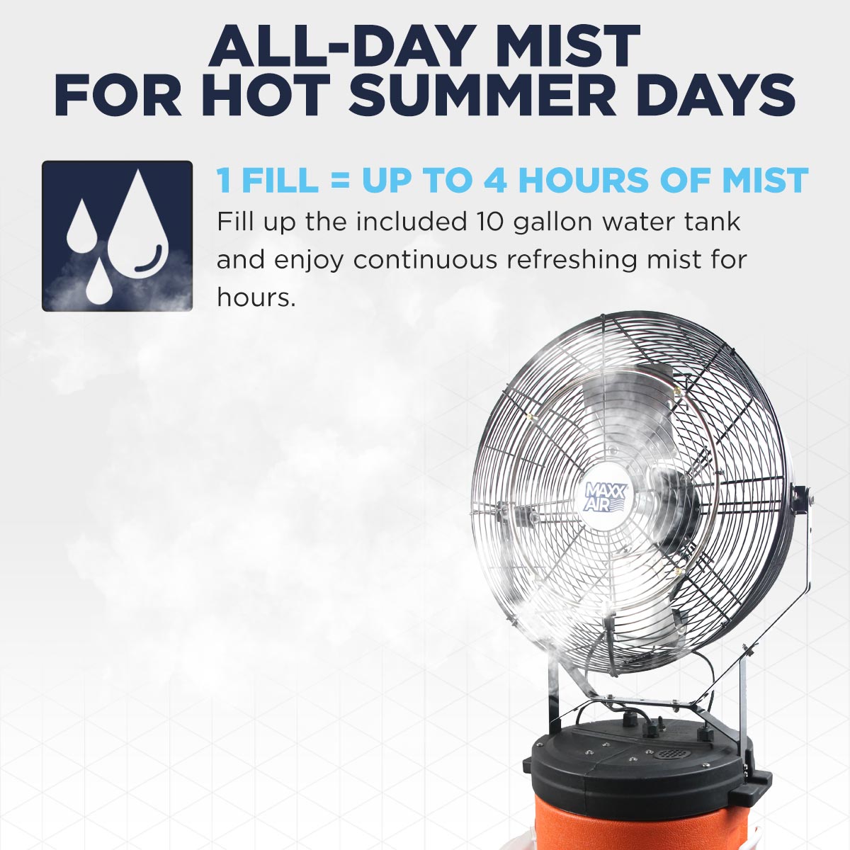 Enjoy up to 4 hours of mist with 1 fill using the included 10 gallon water tank to stay cool during warm weather.