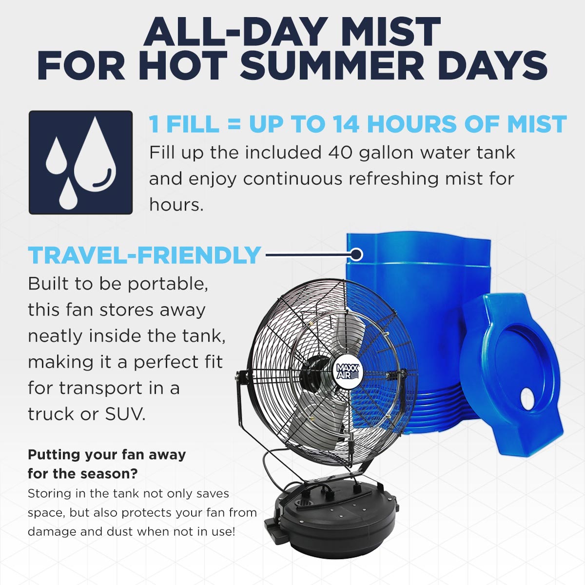Enjoy up to 14 hours of mist with 1 fill using the included 40 gallon water tank to stay cool during warm weather, then store it away or take it in your truck with it's travel-friendly design.